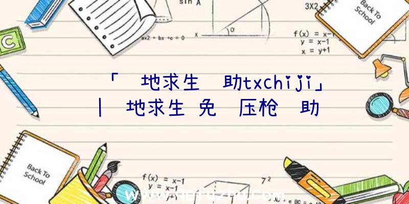 「绝地求生辅助txchiji」|绝地求生